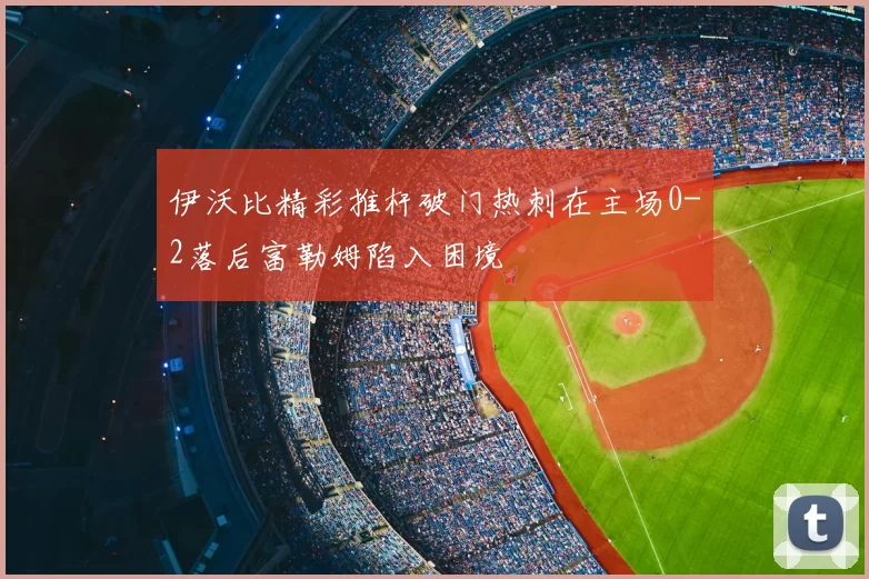 伊沃比精彩推杆破门热刺在主场0-2落后富勒姆陷入困境