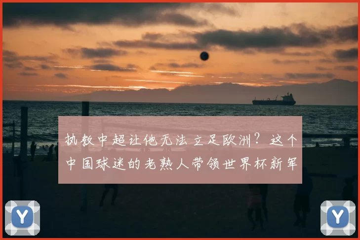 执教中超让他无法立足欧洲?这个中国球迷的老熟人带领世界杯新军成为焦点
