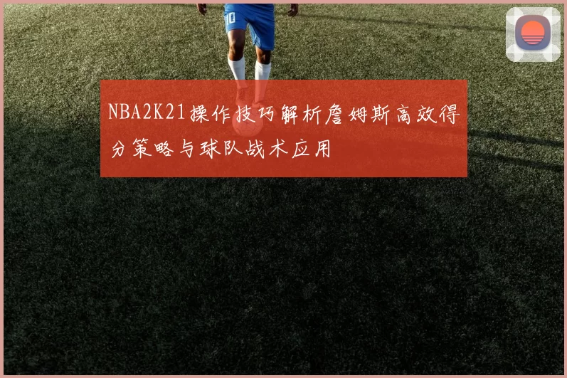 NBA2K21操作技巧解析詹姆斯高效得分策略与球队战术应用