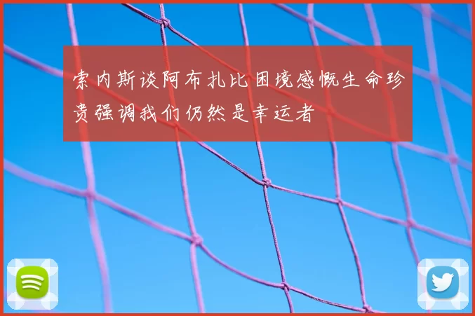 索内斯谈阿布扎比困境感慨生命珍贵强调我们仍然是幸运者