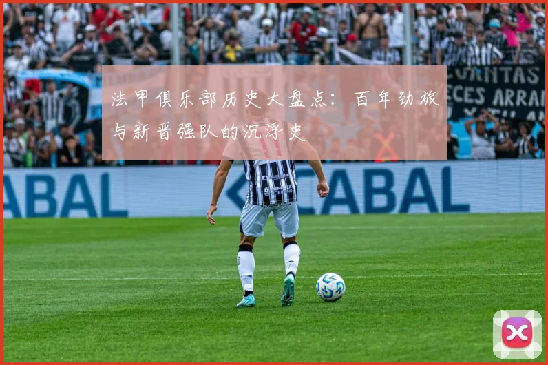 法甲俱乐部历史大盘点：百年劲旅与新晋强队的沉浮史