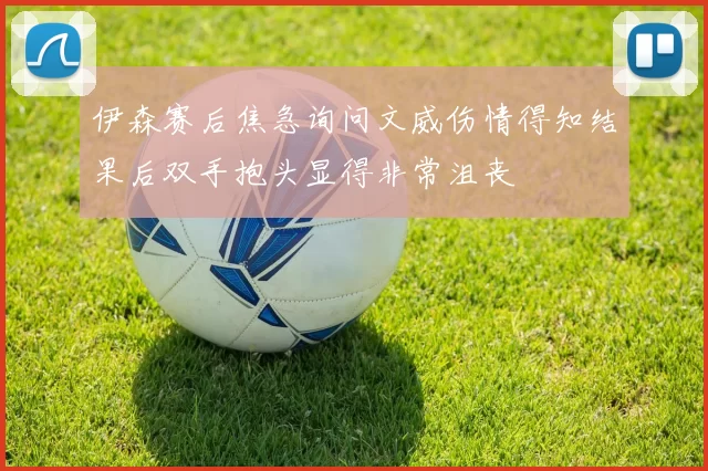伊森赛后焦急询问文威伤情得知结果后双手抱头显得非常沮丧