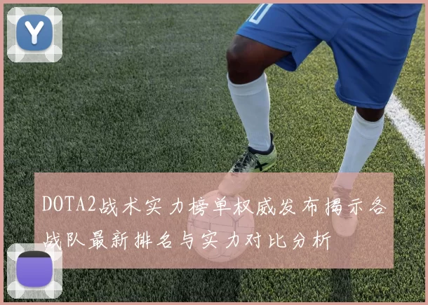 DOTA2战术实力榜单权威发布揭示各战队最新排名与实力对比分析