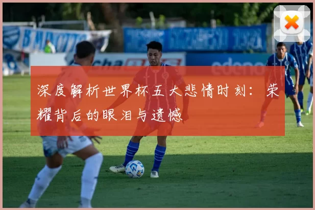 深度解析世界杯五大悲情时刻：荣耀背后的眼泪与遗憾
