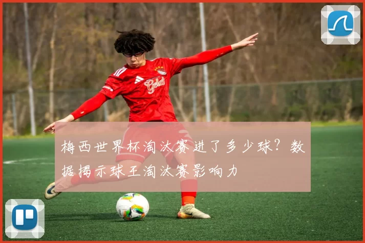 梅西世界杯淘汰赛进了多少球?数据揭示球王淘汰赛影响力