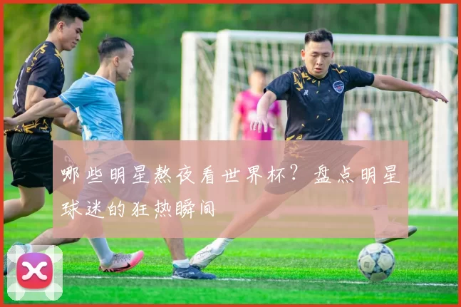 哪些明星熬夜看世界杯？盘点明星球迷的狂热瞬间