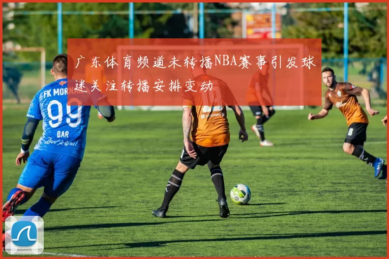 广东体育频道未转播NBA赛事引发球迷关注转播安排变动