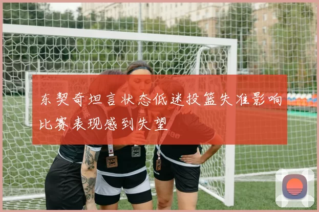 东契奇坦言状态低迷投篮失准影响比赛表现感到失望