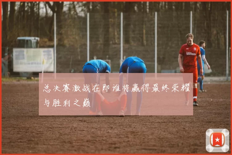 总决赛激战在即谁将赢得最终荣耀与胜利之巅