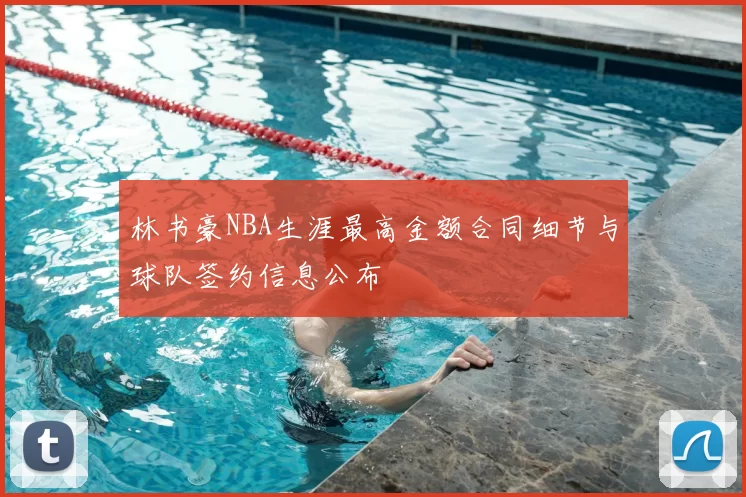 林书豪NBA生涯最高金额合同细节与球队签约信息公布