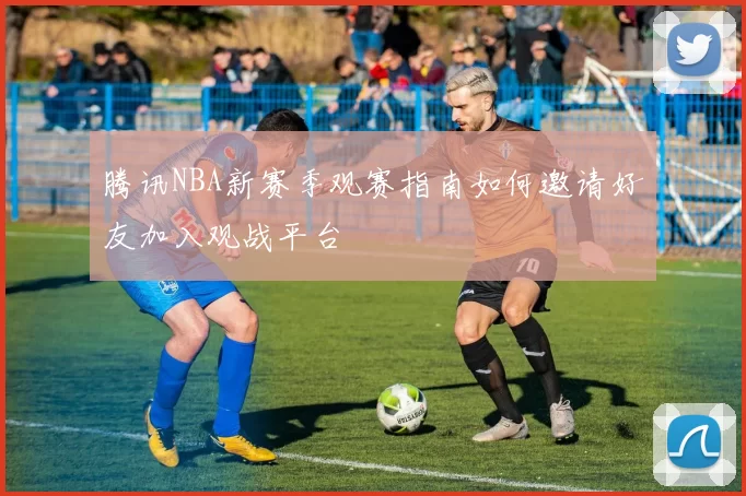 腾讯NBA新赛季观赛指南如何邀请好友加入观战平台
