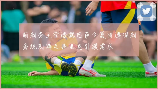 前财务主管透露巴萨今夏将遵循财务规则满足弗里克引援需求