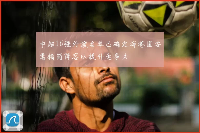 中超16强外援名单已确定海港国安需精简阵容以提升竞争力