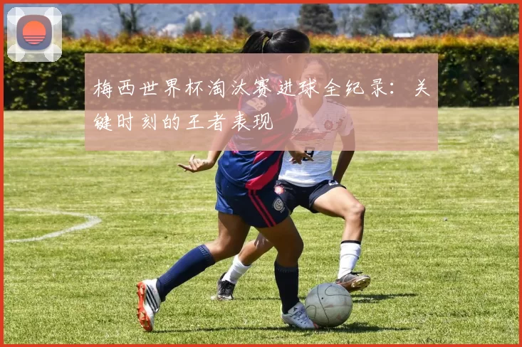 梅西世界杯淘汰赛进球全纪录:关键时刻的王者表现
