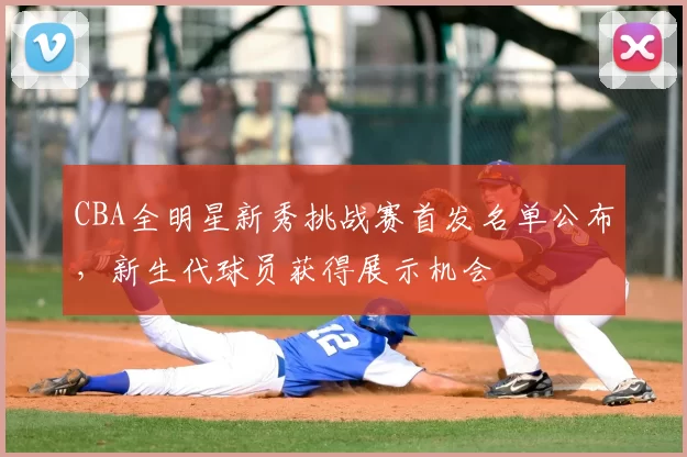 CBA全明星新秀挑战赛首发名单公布,新生代球员获得展示机会