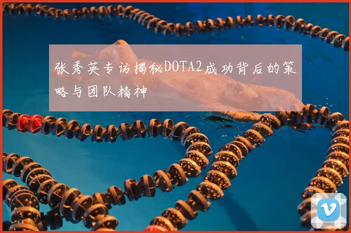 张秀英专访揭秘DOTA2成功背后的策略与团队精神