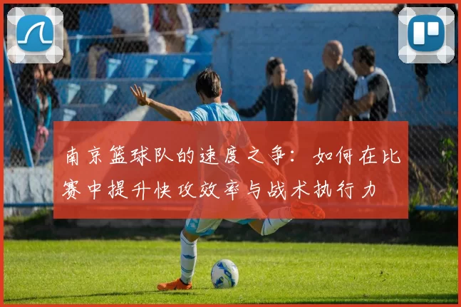 南京篮球队的速度之争:如何在比赛中提升快攻效率与战术执行力
