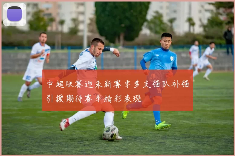 中超联赛迎来新赛季多支强队补强引援期待赛季精彩表现
