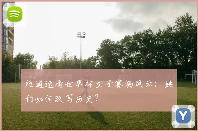 短道速滑世界杯女子赛场风云:她们如何改写历史?