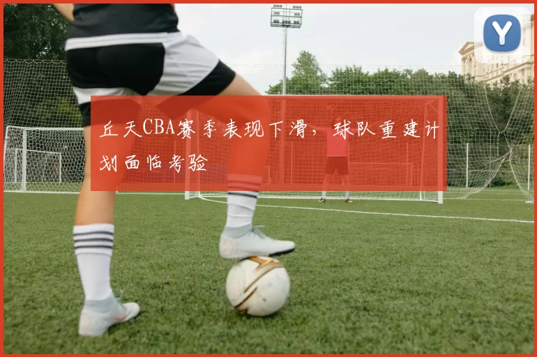 丘天CBA赛季表现下滑,球队重建计划面临考验