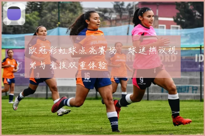 欧冠彩虹球点亮赛场 球迷热议视觉与竞技双重体验