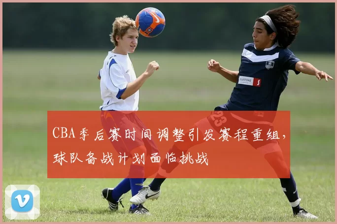 CBA季后赛时间调整引发赛程重组,球队备战计划面临挑战
