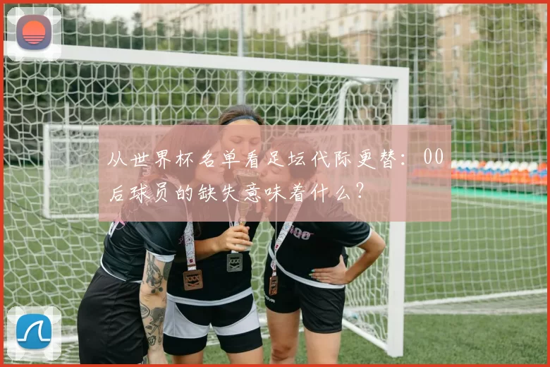 从世界杯名单看足坛代际更替:00后球员的缺失意味着什么?