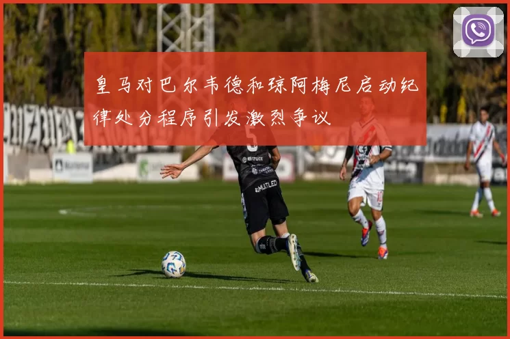 皇马对巴尔韦德和琼阿梅尼启动纪律处分程序引发激烈争议