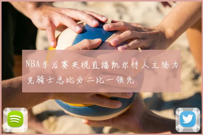 NBA季后赛央视直播凯尔特人主场力克骑士总比分二比一领先