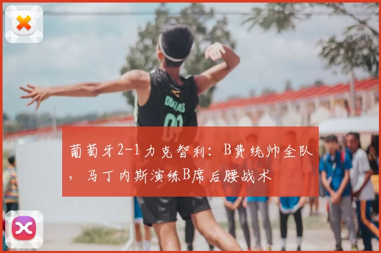 葡萄牙2-1力克智利:B费统帅全队,马丁内斯演练B席后腰战术
