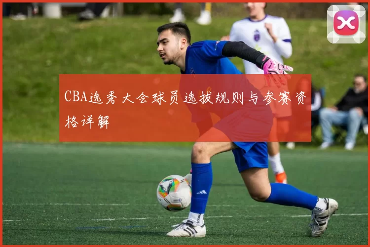 CBA选秀大会球员选拔规则与参赛资格详解