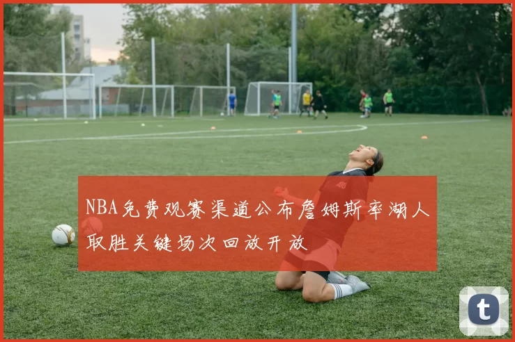 NBA免费观赛渠道公布詹姆斯率湖人取胜关键场次回放开放