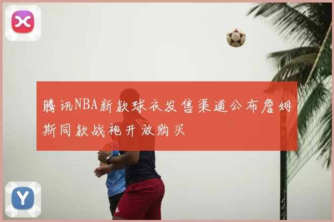 腾讯NBA新款球衣发售渠道公布詹姆斯同款战袍开放购买