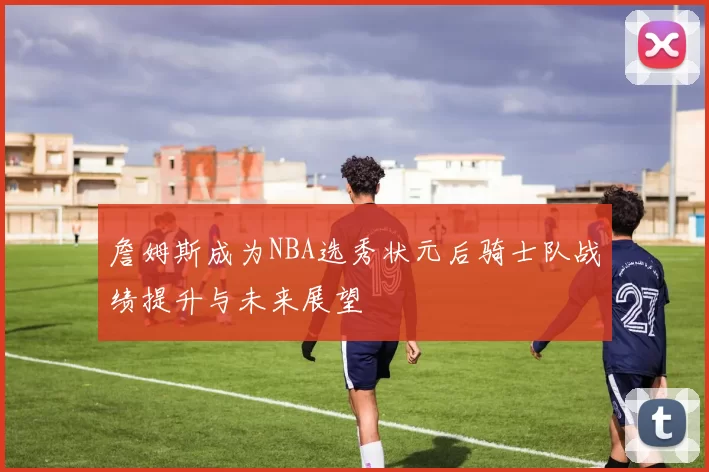詹姆斯成为NBA选秀状元后骑士队战绩提升与未来展望