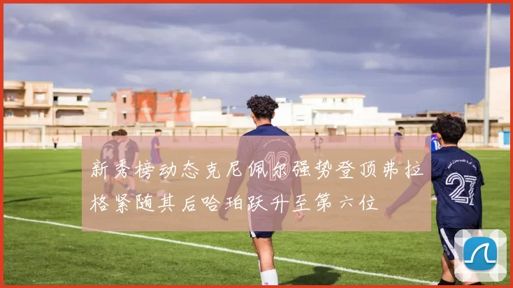 新秀榜动态克尼佩尔强势登顶弗拉格紧随其后哈珀跃升至第六位