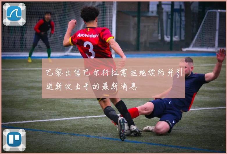 巴黎出售巴尔科拉需拒绝续约并引进新攻击手的最新消息