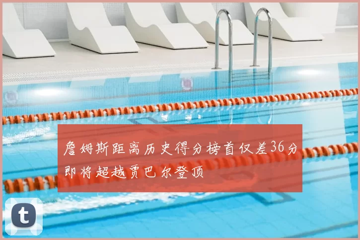 詹姆斯距离历史得分榜首仅差36分即将超越贾巴尔登顶