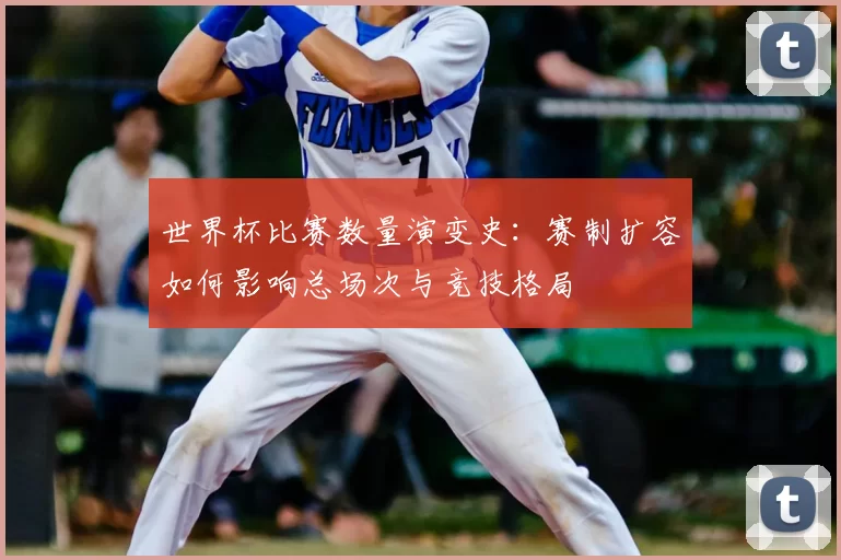 世界杯比赛数量演变史:赛制扩容如何影响总场次与竞技格局
