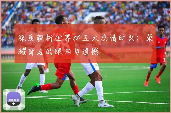 深度解析世界杯五大悲情时刻:荣耀背后的眼泪与遗憾