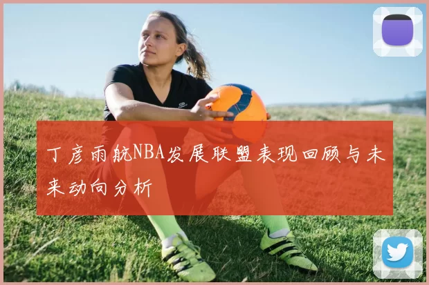 丁彦雨航NBA发展联盟表现回顾与未来动向分析