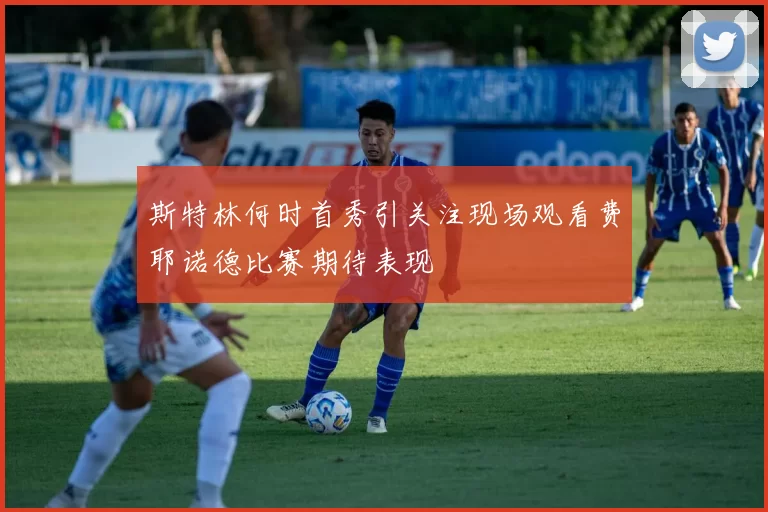 斯特林何时首秀引关注现场观看费耶诺德比赛期待表现