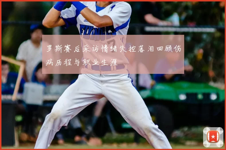 罗斯赛后采访情绪失控落泪回顾伤病历程与职业生涯