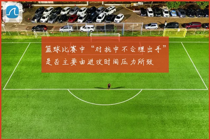 篮球比赛中“对抗中不合理出手”是否主要由进攻时间压力所致