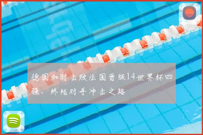 德国加时击败法国晋级14世界杯四强,终结对手冲击之路