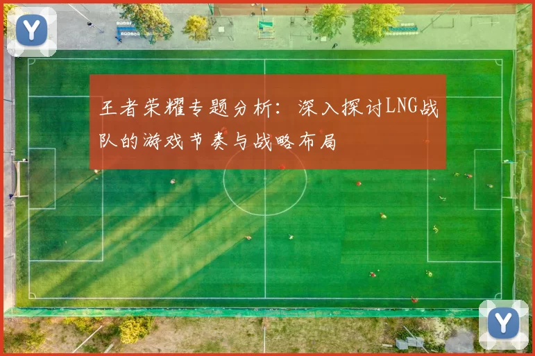 王者荣耀专题分析:深入探讨LNG战队的游戏节奏与战略布局