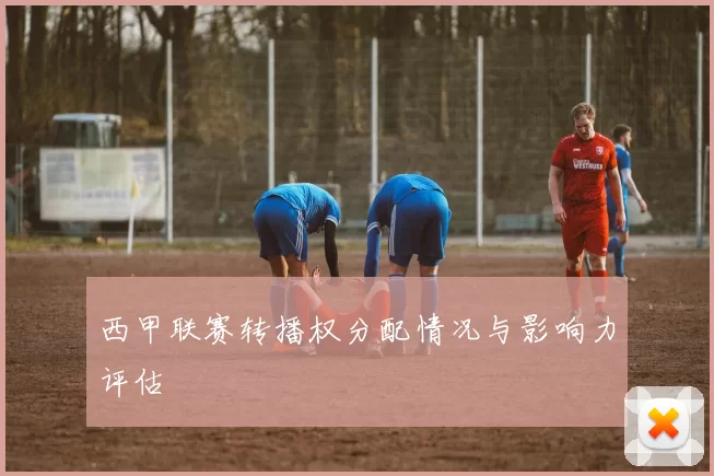 西甲联赛转播权分配情况与影响力评估