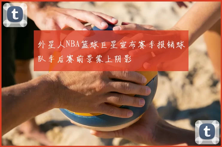 外星人NBA篮球巨星宣布赛季报销球队季后赛前景蒙上阴影