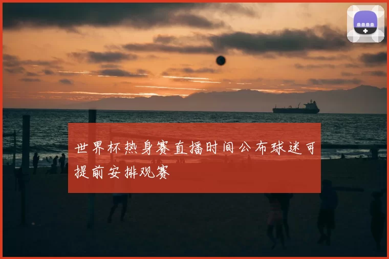 世界杯热身赛直播时间公布球迷可提前安排观赛