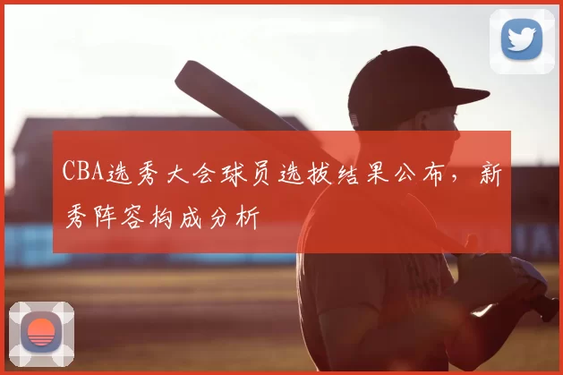 CBA选秀大会球员选拔结果公布,新秀阵容构成分析