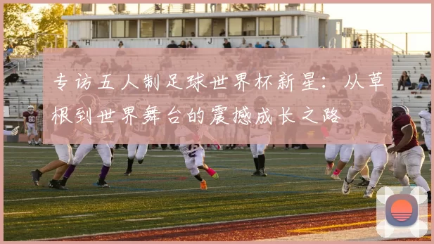 专访五人制足球世界杯新星:从草根到世界舞台的震撼成长之路